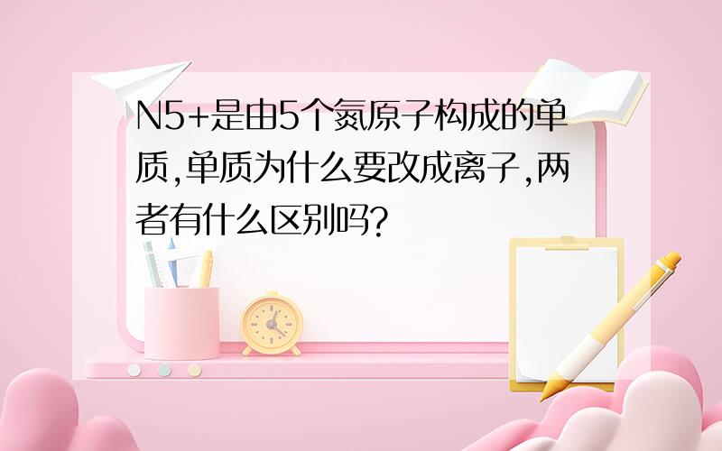 N5+是由5个氮原子构成的单质,单质为什么要改成离子,两者有什么区别吗?