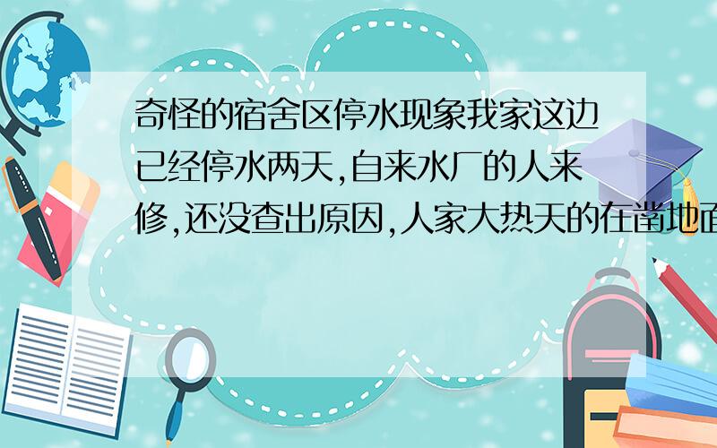 奇怪的宿舍区停水现象我家这边已经停水两天,自来水厂的人来修,还没查出原因,人家大热天的在凿地面,好辛苦,我想在网上问问大