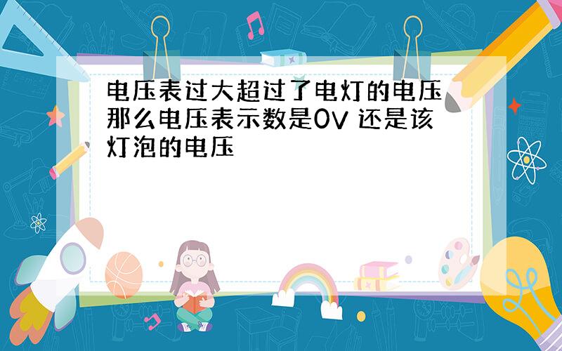 电压表过大超过了电灯的电压 那么电压表示数是0V 还是该灯泡的电压