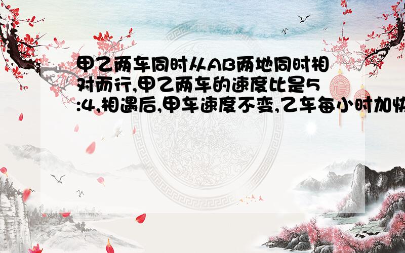 甲乙两车同时从AB两地同时相对而行,甲乙两车的速度比是5:4,相遇后,甲车速度不变,乙车每小时加快30千米,结