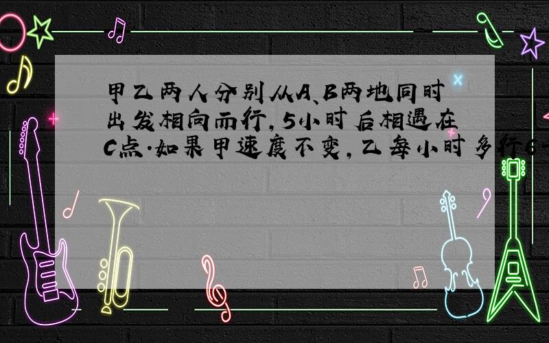 甲乙两人分别从A、B两地同时出发相向而行,5小时后相遇在C点.如果甲速度不变,乙每小时多行6千米,且甲乙还是从A、B两地