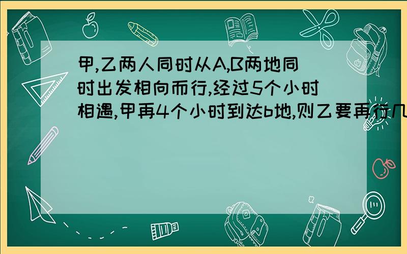 甲,乙两人同时从A,B两地同时出发相向而行,经过5个小时相遇,甲再4个小时到达b地,则乙要再行几小时到a地