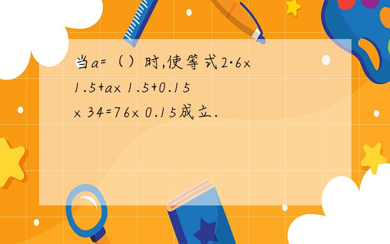 当a=（）时,使等式2·6×1.5+a×1.5+0.15×34=76×0.15成立.