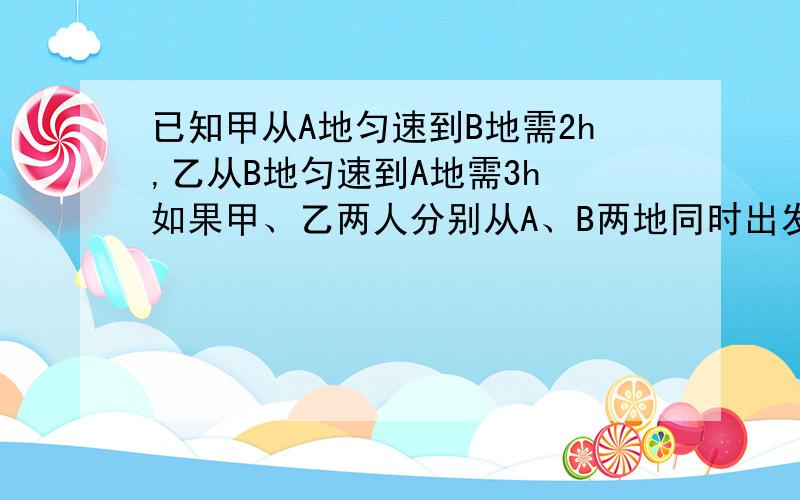 已知甲从A地匀速到B地需2h,乙从B地匀速到A地需3h 如果甲、乙两人分别从A、B两地同时出发,相向而行,那么