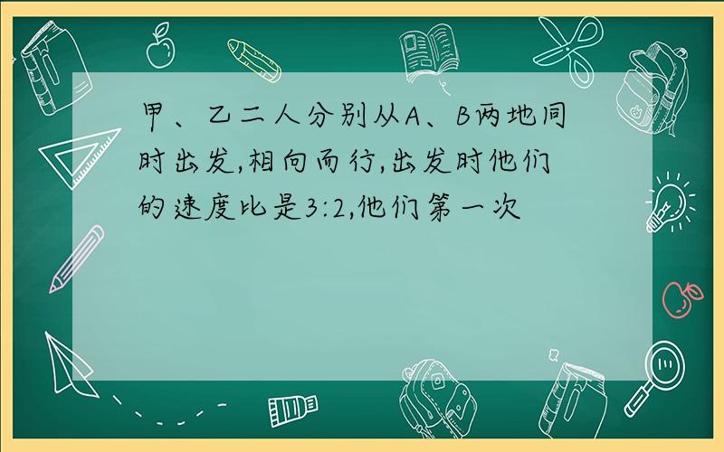 甲、乙二人分别从A、B两地同时出发,相向而行,出发时他们的速度比是3:2,他们第一次