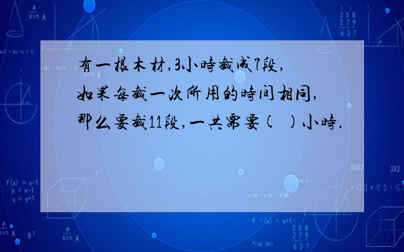 有一根木材,3小时截成7段,如果每截一次所用的时间相同,那么要截11段,一共需要( )小时.