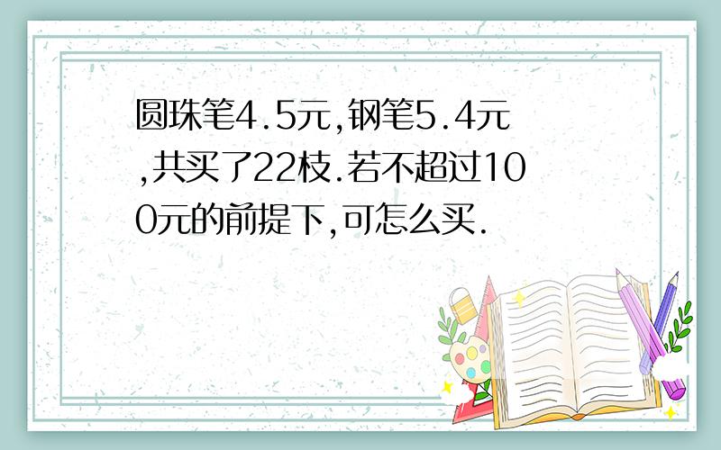 圆珠笔4.5元,钢笔5.4元,共买了22枝.若不超过100元的前提下,可怎么买.