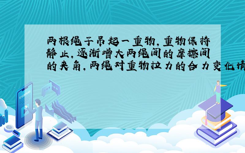 两根绳子吊起一重物,重物保持静止,逐渐增大两绳间的摩擦间的夹角,两绳对重物拉力的合力变化情况是?