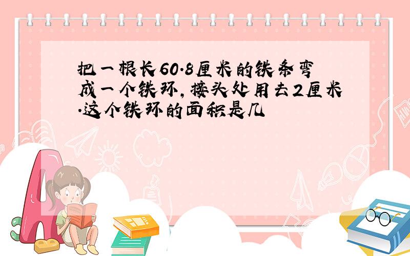 把一根长60.8厘米的铁条弯成一个铁环,接头处用去2厘米.这个铁环的面积是几