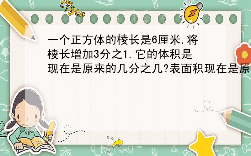 一个正方体的棱长是6厘米,将棱长增加3分之1.它的体积是现在是原来的几分之几?表面积现在是原来的几分之几