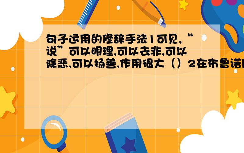 句子运用的修辞手法1可见,“说”可以明理,可以去非,可以除恶,可以扬善,作用很大（）2在布鲁诺周围,开始布满了恶毒的眼睛