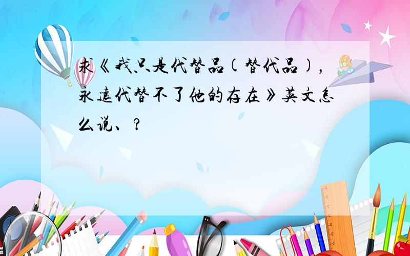 求《我只是代替品(替代品)，永远代替不了他的存在》英文怎么说、?