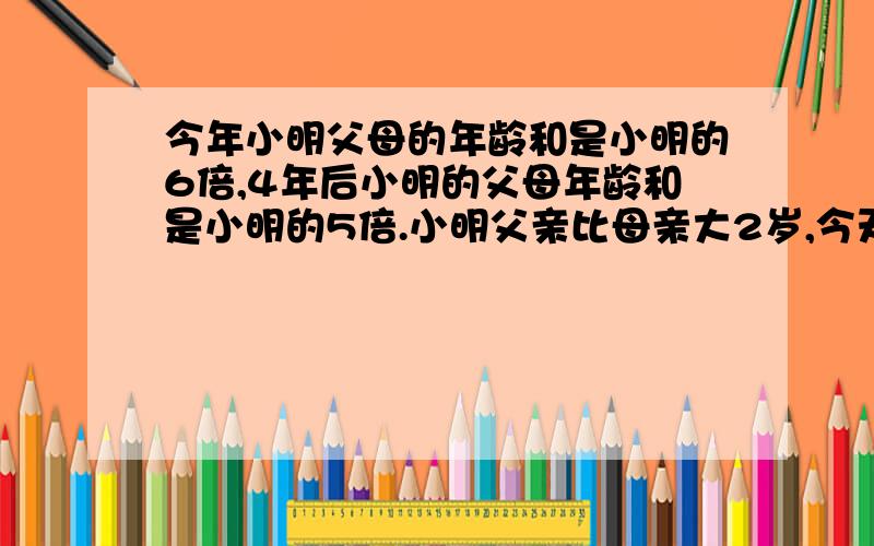 今年小明父母的年龄和是小明的6倍,4年后小明的父母年龄和是小明的5倍.小明父亲比母亲大2岁,今天小明父