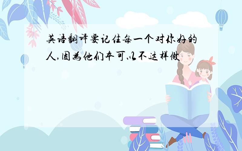 英语翻译要记住每一个对你好的人,因为他们本可以不这样做