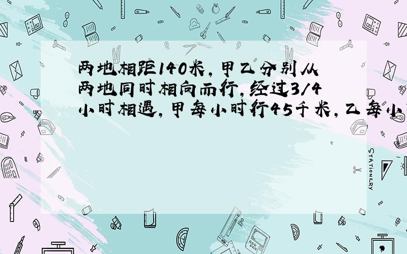 两地相距140米,甲乙分别从两地同时相向而行,经过3/4小时相遇,甲每小时行45千米,乙每小时行多少千米?