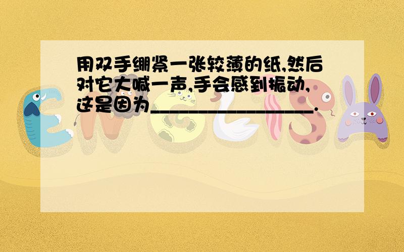 用双手绷紧一张较薄的纸,然后对它大喊一声,手会感到振动,这是因为_________________.