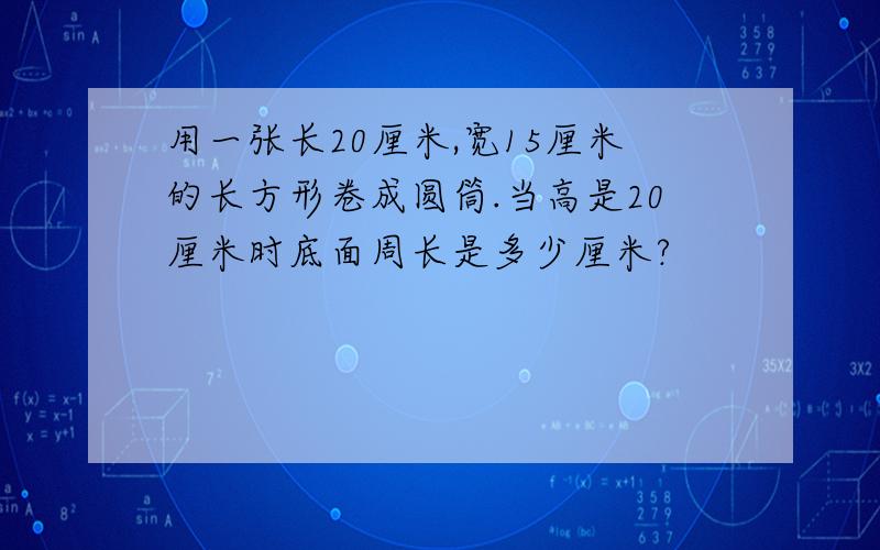 用一张长20厘米,宽15厘米的长方形卷成圆筒.当高是20厘米时底面周长是多少厘米?