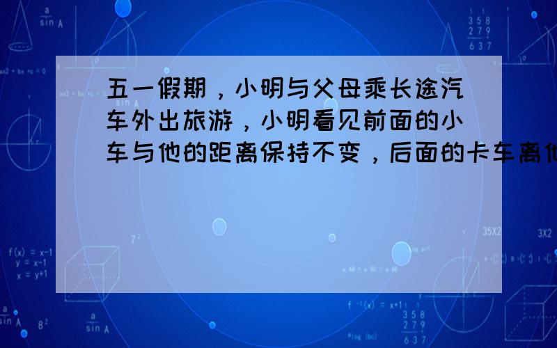 五一假期，小明与父母乘长途汽车外出旅游，小明看见前面的小车与他的距离保持不变，后面的卡车离他越来越远．如果以长途汽车为参