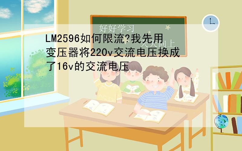 LM2596如何限流?我先用变压器将220v交流电压换成了16v的交流电压