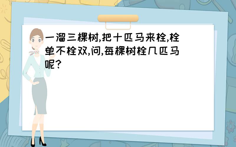 一溜三棵树,把十匹马来栓,栓单不栓双,问,每棵树栓几匹马呢?