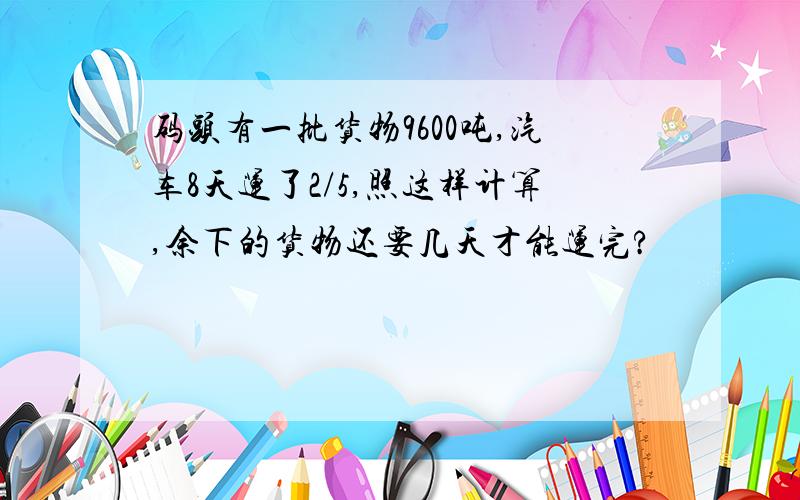 码头有一批货物9600吨,汽车8天运了2/5,照这样计算,余下的货物还要几天才能运完?