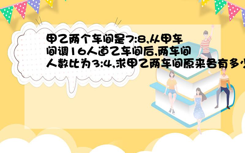 甲乙两个车间是7:8,从甲车间调16人道乙车间后,两车间人数比为3:4,求甲乙两车间原来各有多少人?