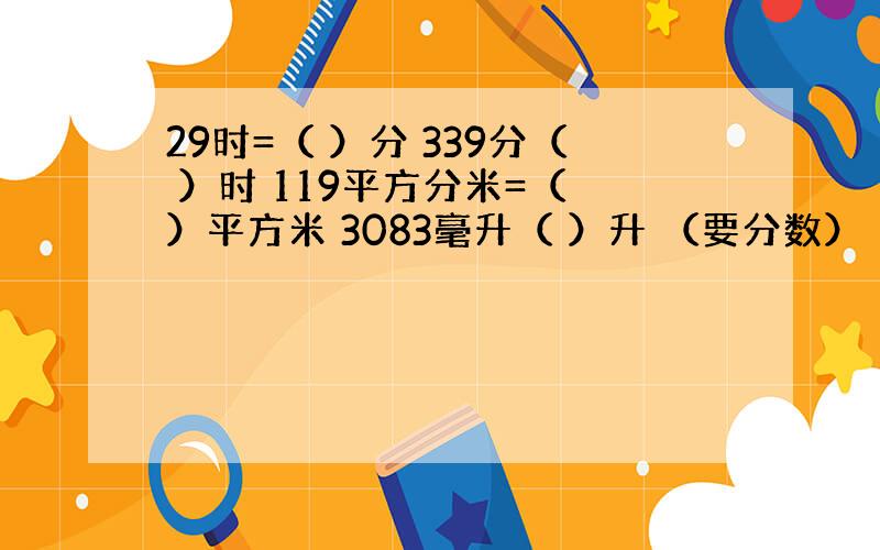 29时=（ ）分 339分（ ）时 119平方分米=（ ）平方米 3083毫升（ ）升 （要分数）