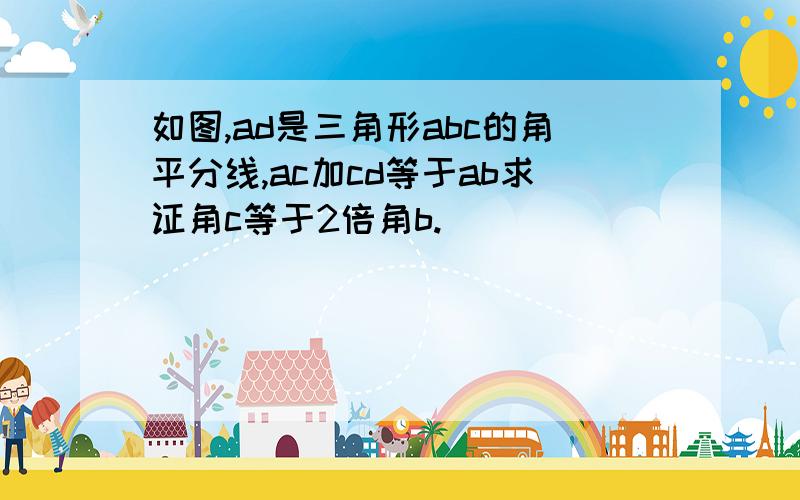 如图,ad是三角形abc的角平分线,ac加cd等于ab求证角c等于2倍角b.