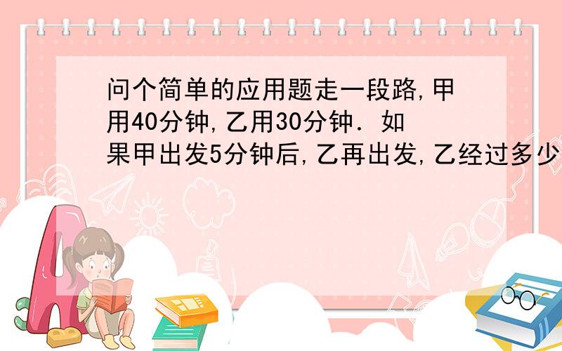 问个简单的应用题走一段路,甲用40分钟,乙用30分钟．如果甲出发5分钟后,乙再出发,乙经过多少时间才能追上甲?