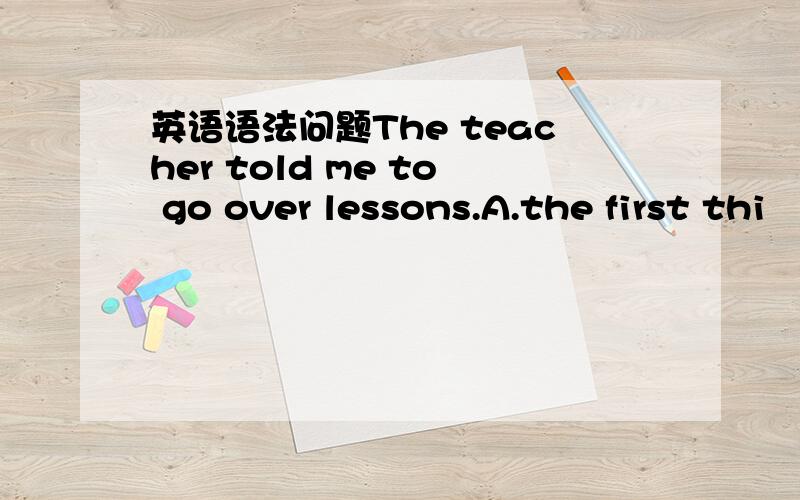 英语语法问题The teacher told me to go over lessons.A.the first thi