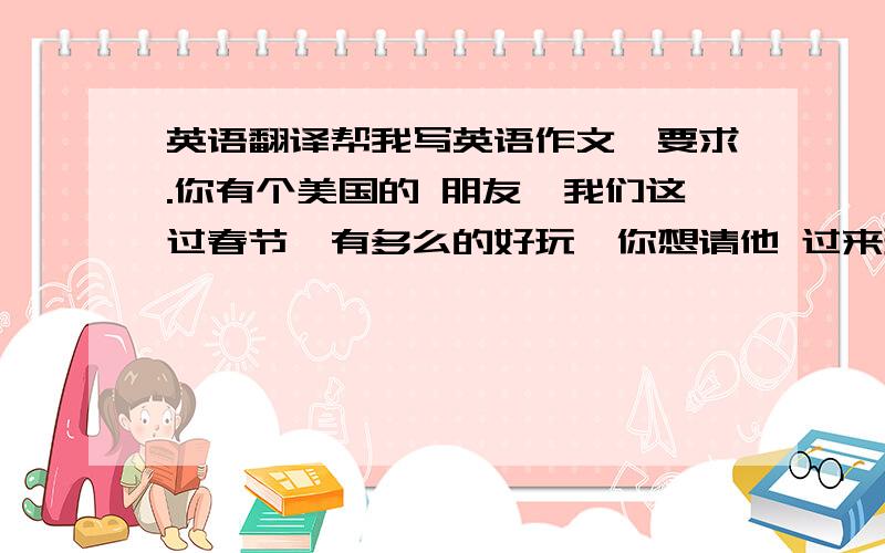 英语翻译帮我写英语作文,要求.你有个美国的 朋友,我们这过春节,有多么的好玩,你想请他 过来玩,以信的形式写