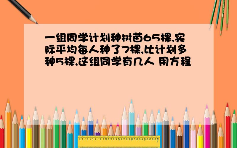 一组同学计划种树苗65棵,实际平均每人种了7棵,比计划多种5棵,这组同学有几人 用方程