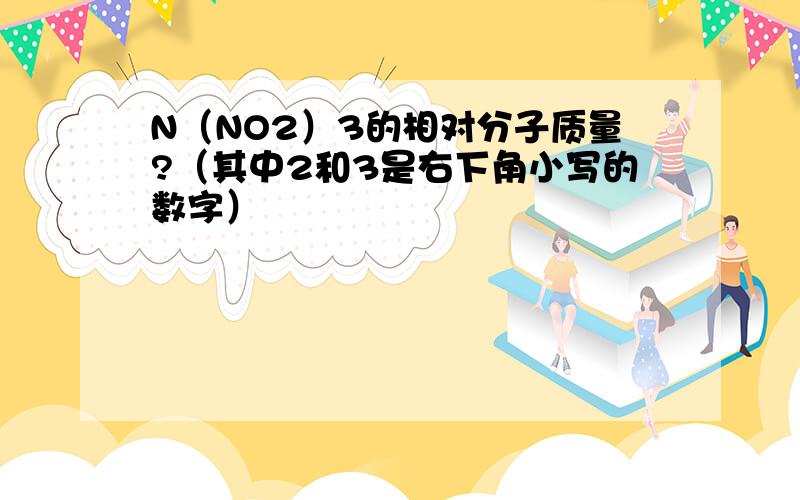 N（NO2）3的相对分子质量?（其中2和3是右下角小写的数字）