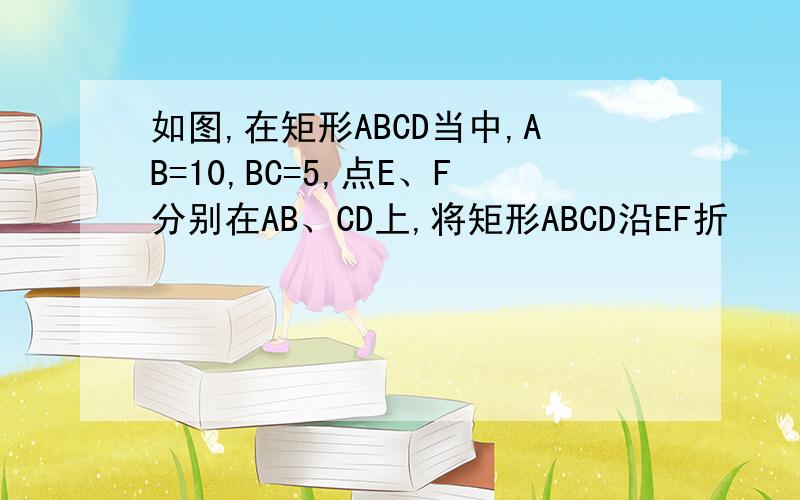 如图,在矩形ABCD当中,AB=10,BC=5,点E、F分别在AB、CD上,将矩形ABCD沿EF折