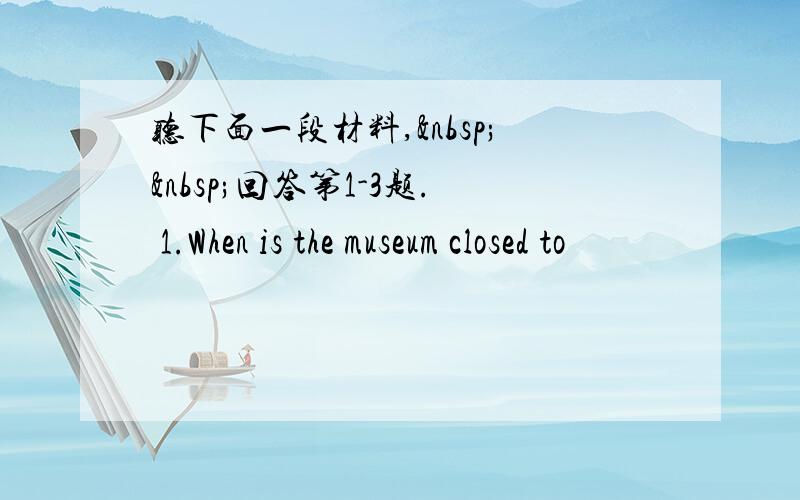 听下面一段材料,  回答第1-3题. 1.When is the museum closed to