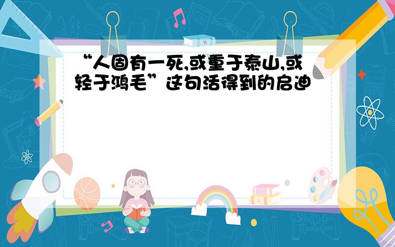 “人固有一死,或重于泰山,或轻于鸿毛”这句活得到的启迪