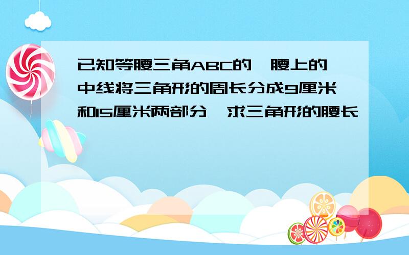 已知等腰三角ABC的一腰上的中线将三角形的周长分成9厘米和15厘米两部分,求三角形的腰长