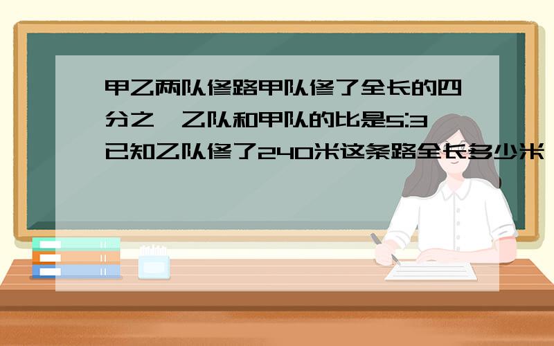 甲乙两队修路甲队修了全长的四分之一乙队和甲队的比是5:3已知乙队修了240米这条路全长多少米