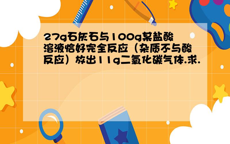 27g石灰石与100g某盐酸溶液恰好完全反应（杂质不与酸反应）放出11g二氧化碳气体.求.