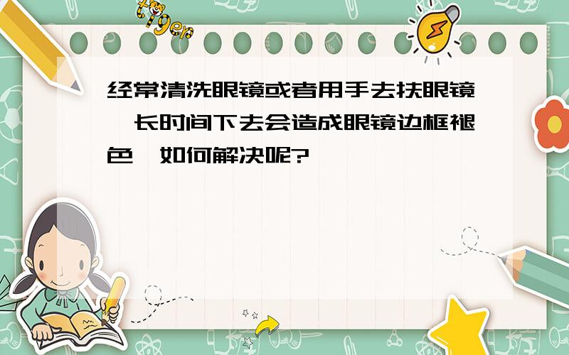 经常清洗眼镜或者用手去扶眼镜,长时间下去会造成眼镜边框褪色,如何解决呢?