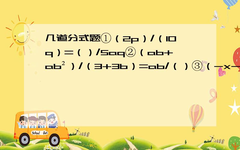 几道分式题①（2p）/（10q）=（）/5aq②（ab+ab²）/（3+3b）=ab/（）③（-x-1）/(x