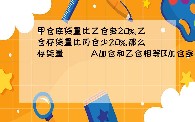 甲仓库货量比乙仓多20%,乙仓存货量比丙仓少20%,那么存货量（ ) A加仓和乙仓相等B加仓多C丙仓多 选什么