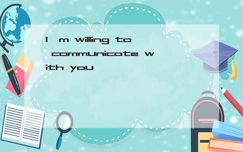 I'm willing to communicate with you