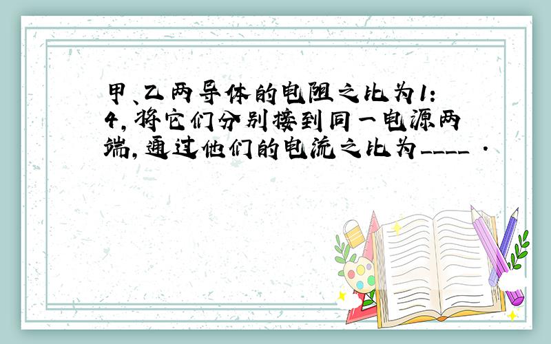 甲、乙两导体的电阻之比为1：4,将它们分别接到同一电源两端,通过他们的电流之比为____ .