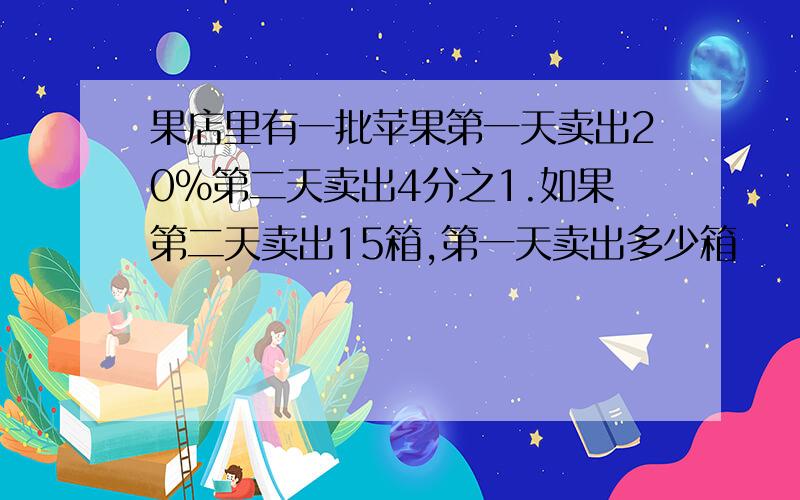 果店里有一批苹果第一天卖出20%第二天卖出4分之1.如果第二天卖出15箱,第一天卖出多少箱