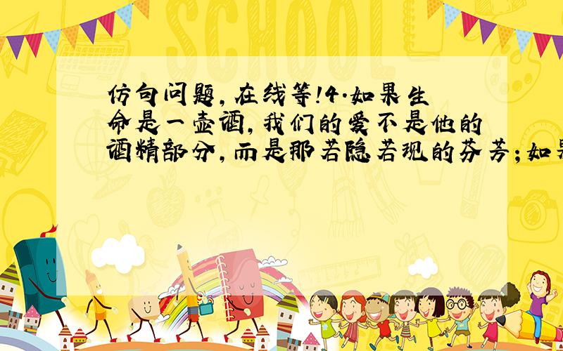 仿句问题,在线等!4.如果生命是一壶酒,我们的爱不是他的酒精部分,而是那若隐若现的芬芳；如果生命是一块玉,我们的爱不是他