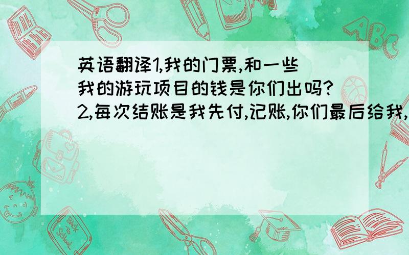 英语翻译1,我的门票,和一些我的游玩项目的钱是你们出吗?2,每次结账是我先付,记账,你们最后给我,还是你们随时付?