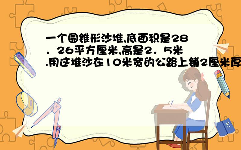 一个圆锥形沙堆,底面积是28．26平方厘米,高是2．5米.用这堆沙在10米宽的公路上铺2厘米厚的路面,能...