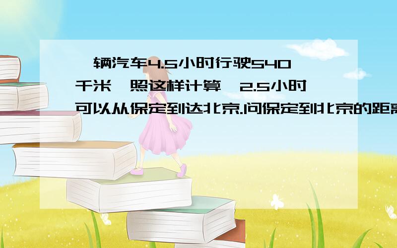 一辆汽车4.5小时行驶540千米,照这样计算,2.5小时可以从保定到达北京.问保定到北京的距离是多少?