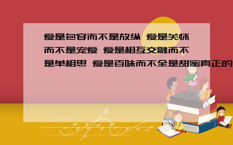 爱是包容而不是放纵 爱是关怀而不是宠爱 爱是相互交融而不是单相思 爱是百味而不全是甜蜜真正的爱情并不一定是他人眼中的完美